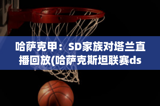 哈萨克甲：SD家族对塔兰直播回放(哈萨克斯坦联赛ds)