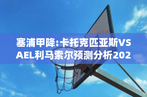 塞浦甲降:卡托克匹亚斯VSAEL利马索尔预测分析2024年04月29日(卡托克匹亚斯vs阿尔基奥罗克林尼)