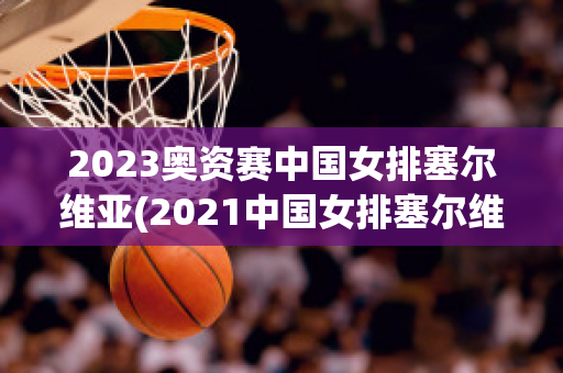 2023奥资赛中国女排塞尔维亚(2021中国女排塞尔维亚)