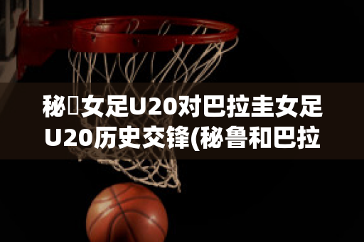 秘魯女足U20对巴拉圭女足U20历史交锋(秘鲁和巴拉圭足球比分)