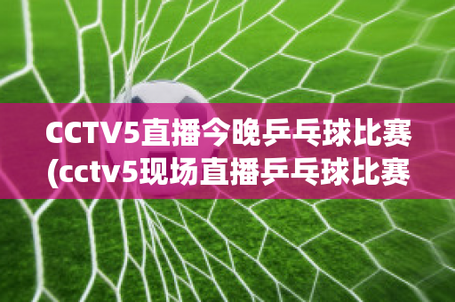 CCTV5直播今晚乒乓球比赛(cctv5现场直播乒乓球比赛)