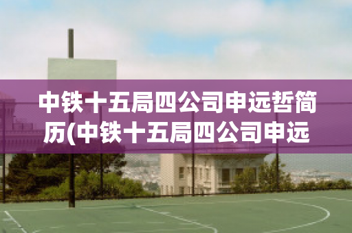 中铁十五局四公司申远哲简历(中铁十五局四公司申远哲简历照片)