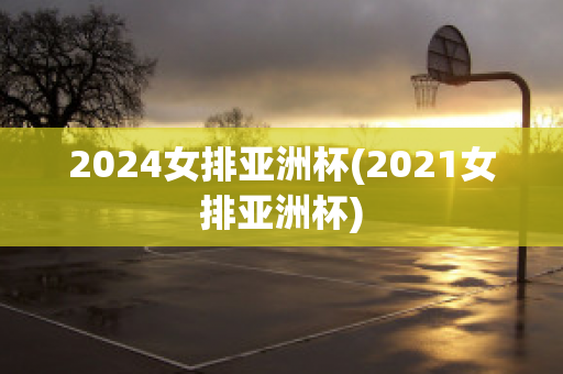 2024女排亚洲杯(2021女排亚洲杯)