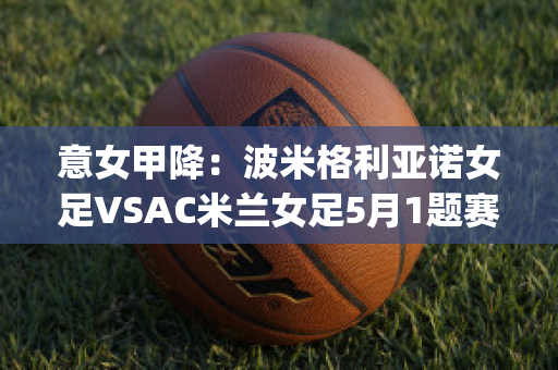 意女甲降：波米格利亚诺女足VSAC米兰女足5月1题赛前分析(国际米兰vs博诺尼亚)