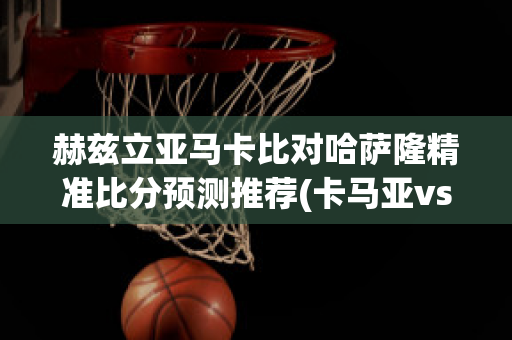 赫兹立亚马卡比对哈萨隆精准比分预测推荐(卡马亚vs赫根比分预测)