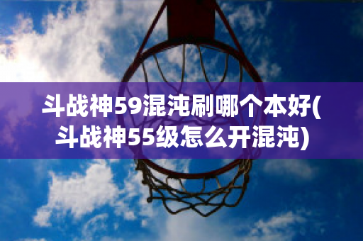 斗战神59混沌刷哪个本好(斗战神55级怎么开混沌)