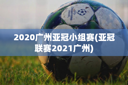 2020广州亚冠小组赛(亚冠联赛2021广州)