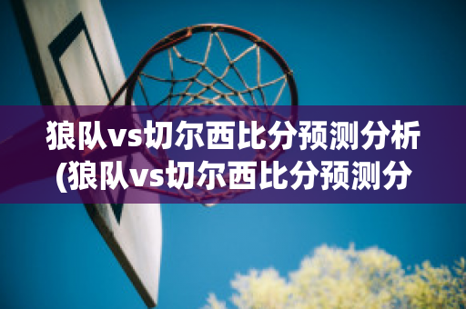 狼队vs切尔西比分预测分析(狼队vs切尔西比分预测分析)