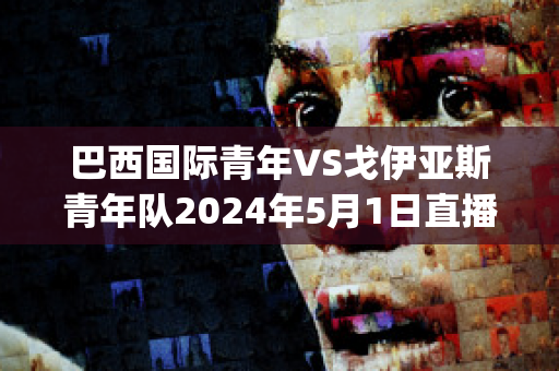 巴西国际青年VS戈伊亚斯青年队2024年5月1日直播回放(巴西国际对戈伊亚斯)