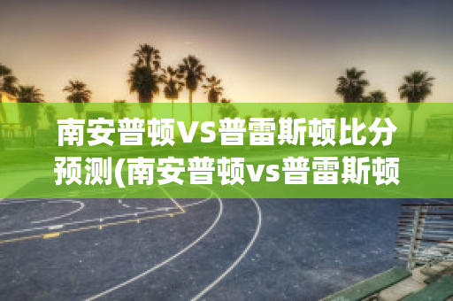 南安普顿VS普雷斯顿比分预测(南安普顿vs普雷斯顿比分预测)