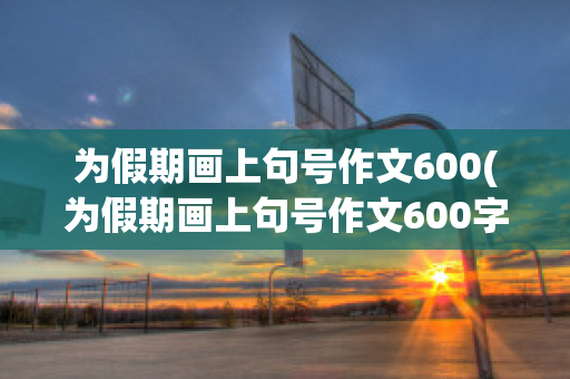 为假期画上句号作文600(为假期画上句号作文600字怎么写)