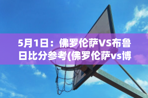 5月1日：佛罗伦萨VS布鲁日比分参考(佛罗伦萨vs博洛尼亚预测)