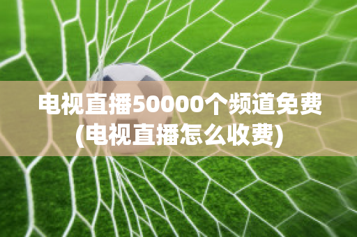 电视直播50000个频道免费(电视直播怎么收费)