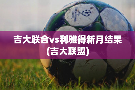 吉大联合vs利雅得新月结果(吉大联盟)