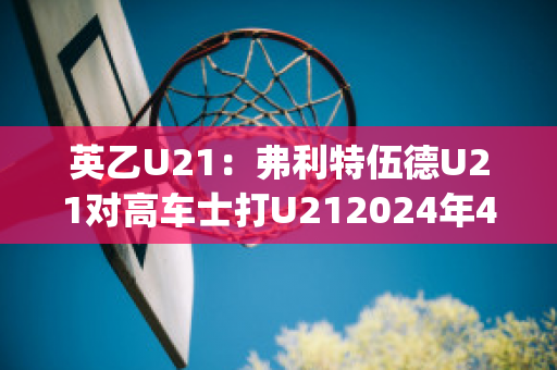 英乙U21：弗利特伍德U21对高车士打U212024年4月30日比分参考(弗利特伍德镇足球俱乐部)