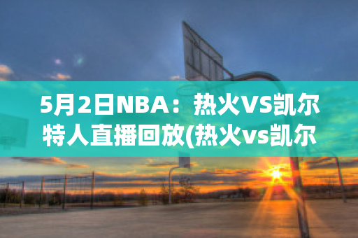 5月2日NBA：热火VS凯尔特人直播回放(热火vs凯尔特人直播在线观看)