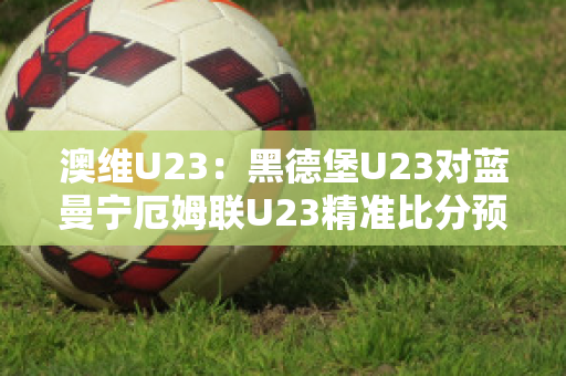 澳维U23：黑德堡U23对蓝曼宁厄姆联U23精准比分预测推荐