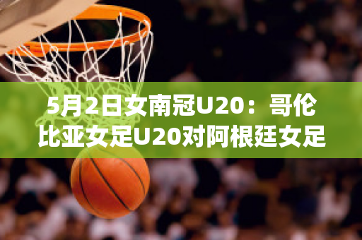 5月2日女南冠U20：哥伦比亚女足U20对阿根廷女足U20比分预测推荐(哥伦比亚女排对阿根廷女排)