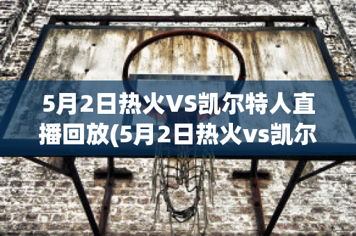 5月2日热火VS凯尔特人直播回放(5月2日热火vs凯尔特人直播回放)