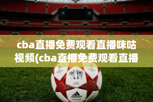 cba直播免费观看直播咪咕视频(cba直播免费观看直播咪咕视频下载)