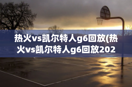 热火vs凯尔特人g6回放(热火vs凯尔特人g6回放2022)