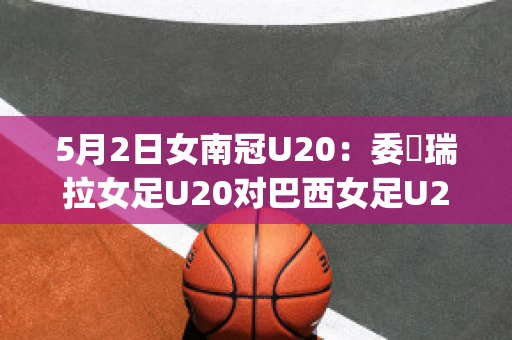 5月2日女南冠U20：委內瑞拉女足U20对巴西女足U20赛事分析(巴西和委内瑞拉足球比赛)