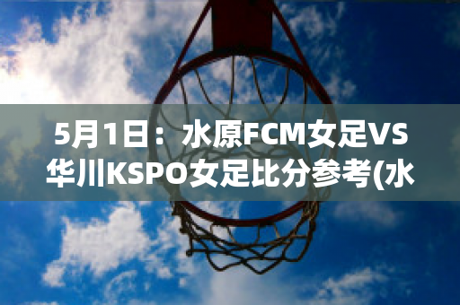 5月1日：水原FCM女足VS华川KSPO女足比分参考(水原足球俱乐部)