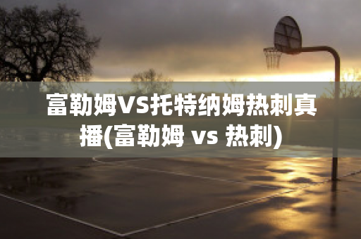 富勒姆VS托特纳姆热刺真播(富勒姆 vs 热刺)