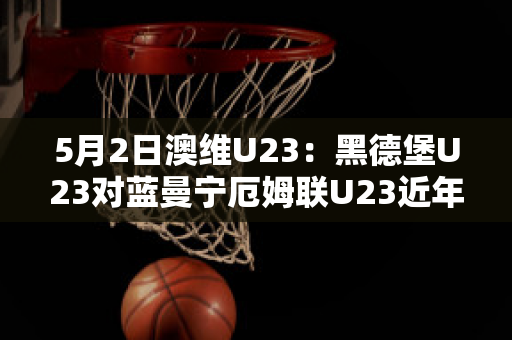 5月2日澳维U23：黑德堡U23对蓝曼宁厄姆联U23近年成绩