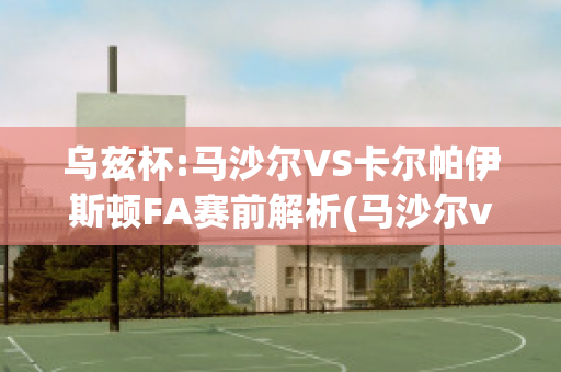 乌兹杯:马沙尔VS卡尔帕伊斯顿FA赛前解析(马沙尔vs安迪江)