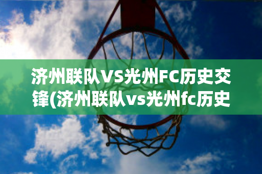 济州联队VS光州FC历史交锋(济州联队vs光州fc历史交锋预测)