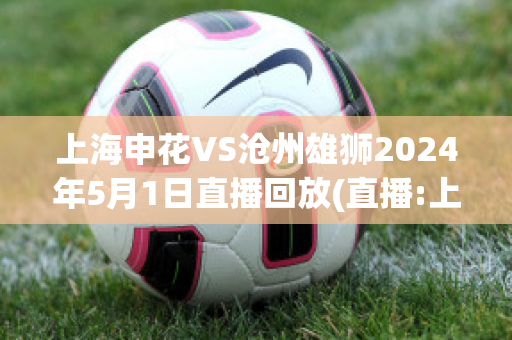 上海申花VS沧州雄狮2024年5月1日直播回放(直播:上海申花 vs)