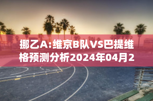 挪乙A:维京B队VS巴提维格预测分析2024年04月29日(维京比赛比分)