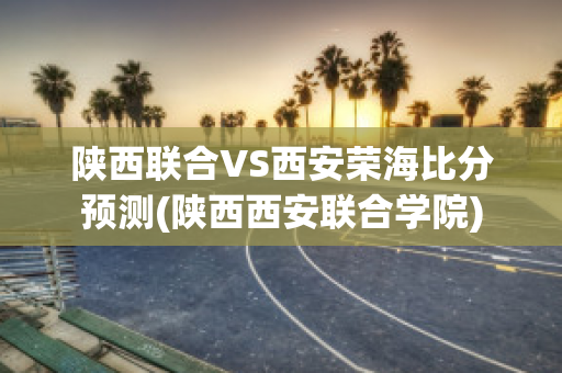 陕西联合VS西安荣海比分预测(陕西西安联合学院)