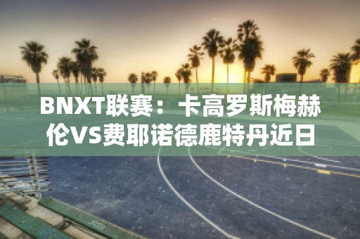 BNXT联赛：卡高罗斯梅赫伦VS费耶诺德鹿特丹近日赛程