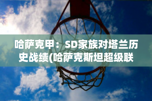 哈萨克甲：SD家族对塔兰历史战绩(哈萨克斯坦超级联赛ds足球)