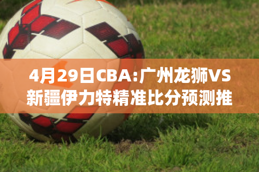 4月29日CBA:广州龙狮VS新疆伊力特精准比分预测推荐(广州龙狮2020~2021cba赛程表)