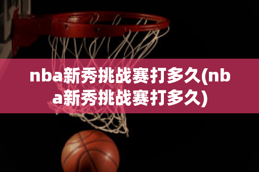 nba新秀挑战赛打多久(nba新秀挑战赛打多久)