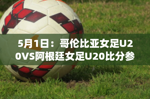 5月1日：哥伦比亚女足U20VS阿根廷女足U20比分参考(哥伦比亚女排对阿根廷女排)