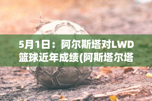 5月1日：阿尔斯塔对LWD篮球近年成绩(阿斯塔尔塔)