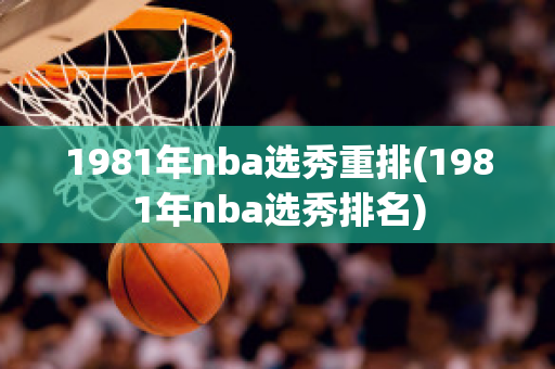 1981年nba选秀重排(1981年nba选秀排名)