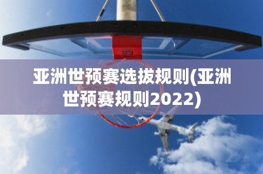 亚洲世预赛选拔规则(亚洲世预赛规则2022)