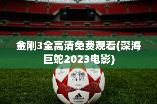 金刚3全高清免费观看(深海巨蛇2023电影)