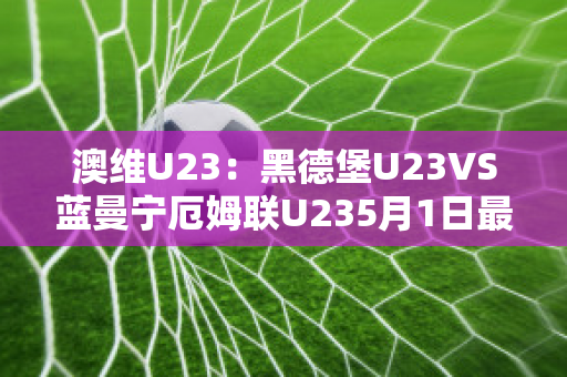 澳维U23：黑德堡U23VS蓝曼宁厄姆联U235月1日最新信息