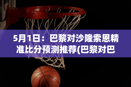 5月1日：巴黎对沙隆索恩精准比分预测推荐(巴黎对巴萨比分预测)