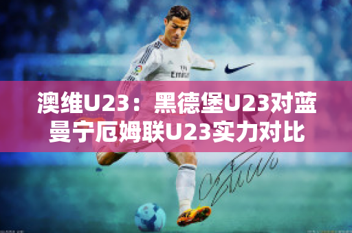 澳维U23：黑德堡U23对蓝曼宁厄姆联U23实力对比