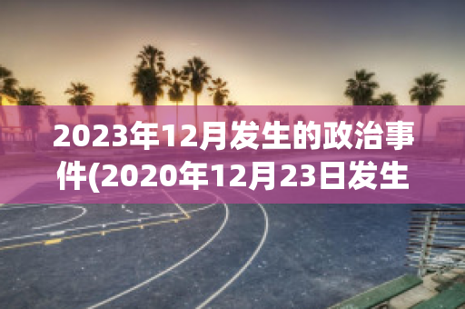 2023年12月发生的政治事件(2020年12月23日发生了什么事情)