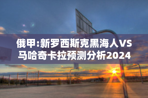 俄甲:新罗西斯克黑海人VS马哈奇卡拉预测分析2024年04月29日