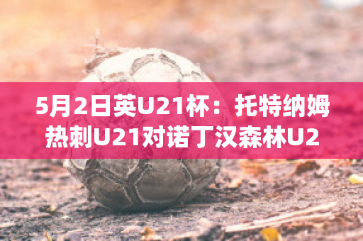 5月2日英U21杯：托特纳姆热刺U21对诺丁汉森林U21精准比分预测推荐(托特纳姆热刺vs布伦特福德比分)