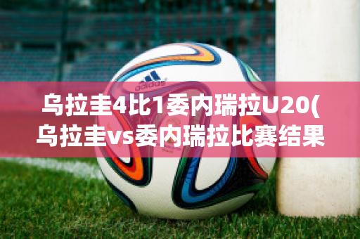 乌拉圭4比1委内瑞拉U20(乌拉圭vs委内瑞拉比赛结果)